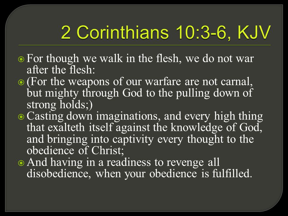  For though we walk in the flesh, we do not war after the flesh:  (For the weapons of our warfare are not carnal, but mighty through God to the pulling down of strong holds;)  Casting down imaginations, and every high thing that exalteth itself against the knowledge of God, and bringing into captivity every thought to the obedience of Christ;  And having in a readiness to revenge all disobedience, when your obedience is fulfilled.