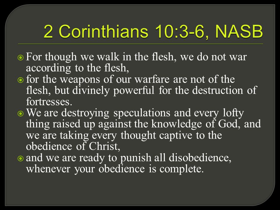  For though we walk in the flesh, we do not war according to the flesh,  for the weapons of our warfare are not of the flesh, but divinely powerful for the destruction of fortresses.
