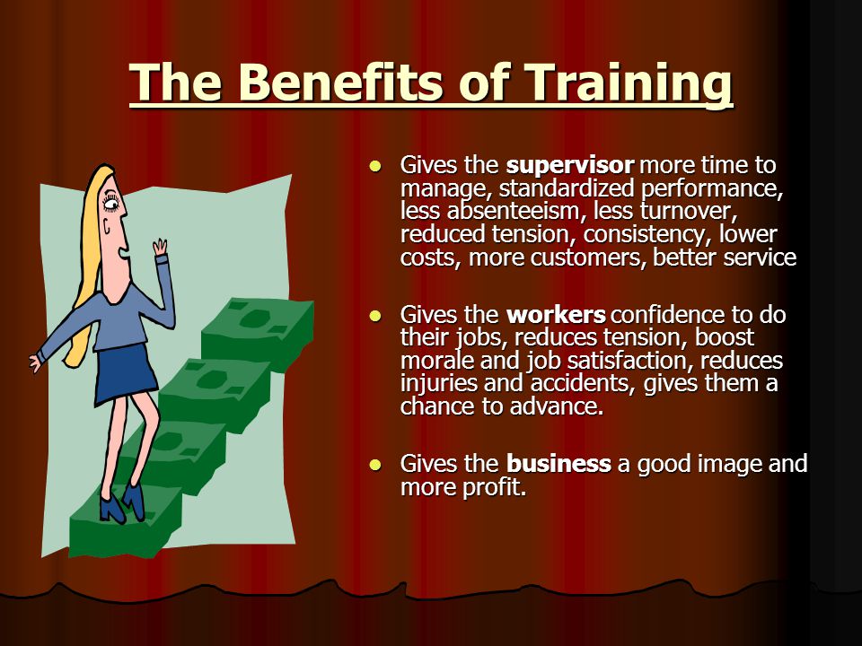 The Benefits of Training Gives the supervisor more time to manage, standardized performance, less absenteeism, less turnover, reduced tension, consistency, lower costs, more customers, better service Gives the supervisor more time to manage, standardized performance, less absenteeism, less turnover, reduced tension, consistency, lower costs, more customers, better service Gives the workers confidence to do their jobs, reduces tension, boost morale and job satisfaction, reduces injuries and accidents, gives them a chance to advance.