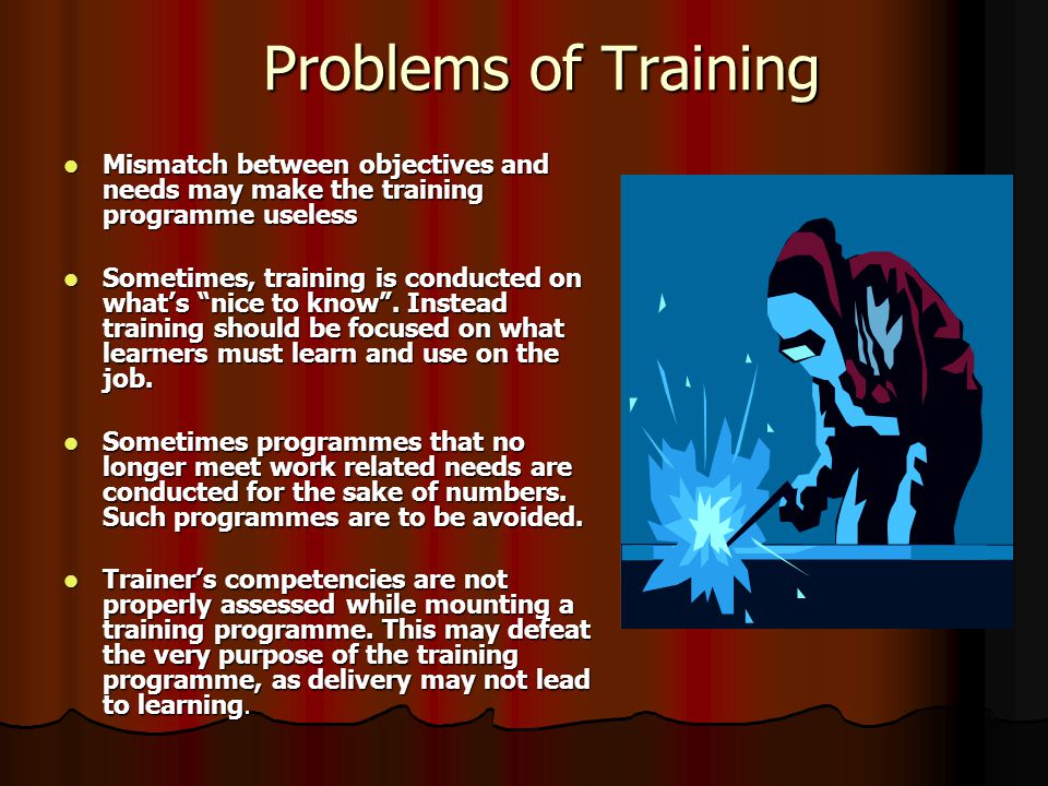 Problems of Training Mismatch between objectives and needs may make the training programme useless Mismatch between objectives and needs may make the training programme useless Sometimes, training is conducted on what’s nice to know .