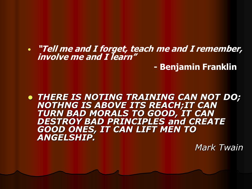 Tell me and I forget, teach me and I remember, involve me and I learn - Benjamin Franklin THERE IS NOTING TRAINING CAN NOT DO; NOTHNG IS ABOVE ITS REACH;IT CAN TURN BAD MORALS TO GOOD, IT CAN DESTROY BAD PRINCIPLES and CREATE GOOD ONES, IT CAN LIFT MEN TO ANGELSHIP.