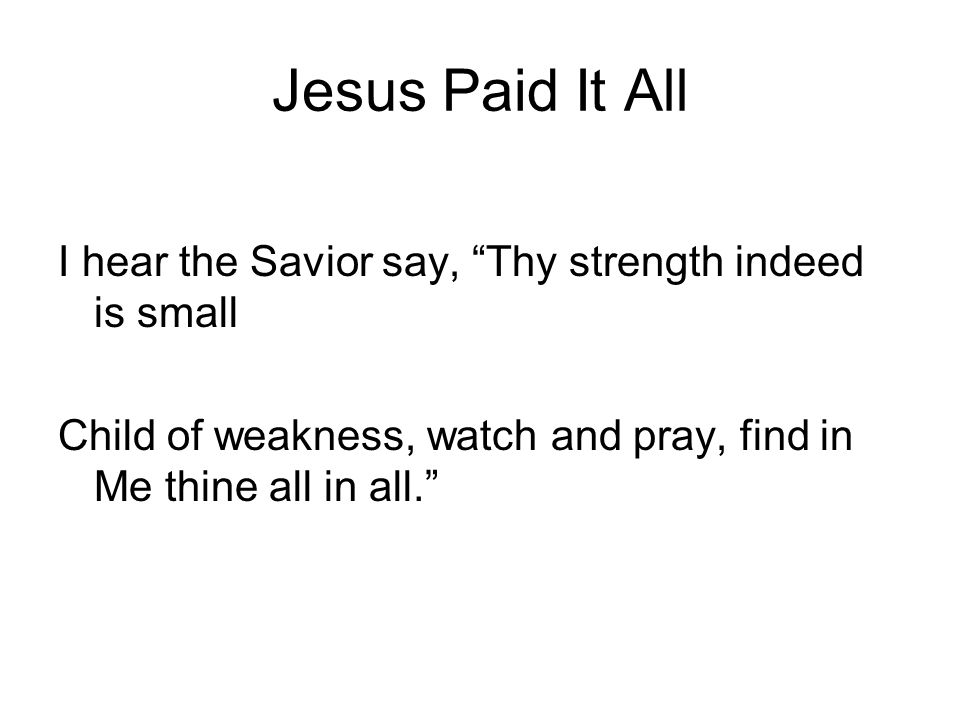Jesus Paid It All I hear the Savior say, Thy strength indeed is small Child of weakness, watch and pray, find in Me thine all in all.