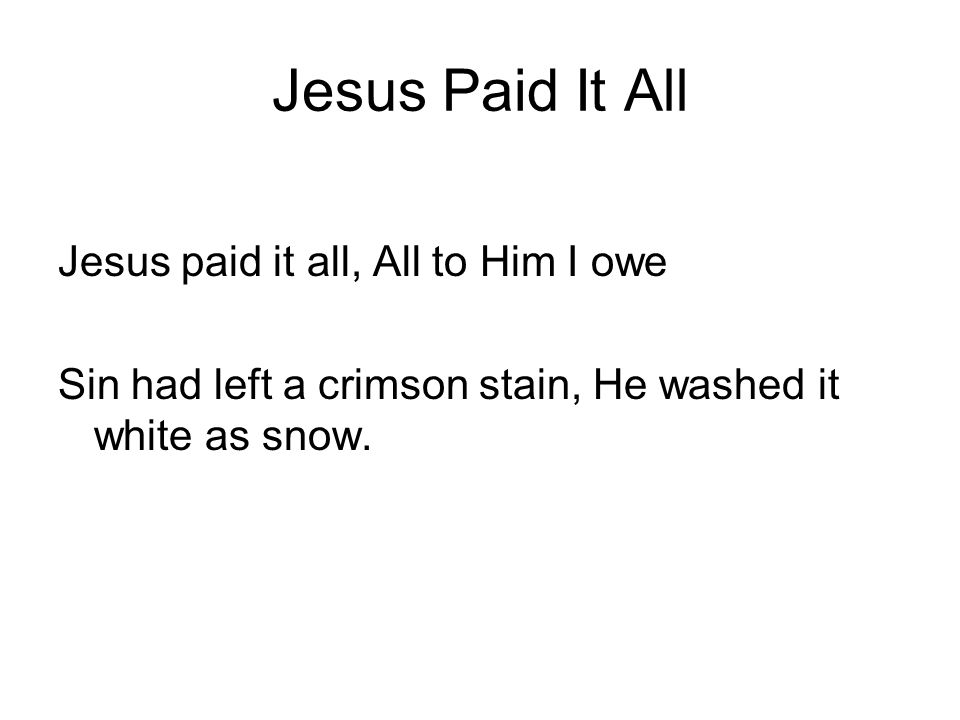 Jesus Paid It All Jesus paid it all, All to Him I owe Sin had left a crimson stain, He washed it white as snow.