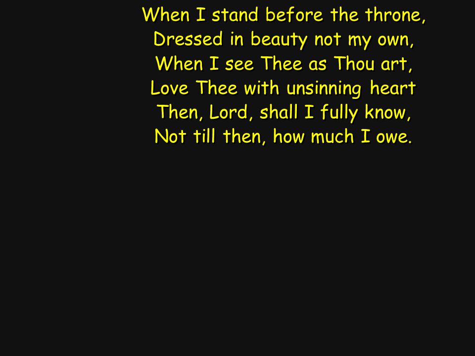 When I stand before the throne, Dressed in beauty not my own, When I see Thee as Thou art, Love Thee with unsinning heart Then, Lord, shall I fully know, Not till then, how much I owe.