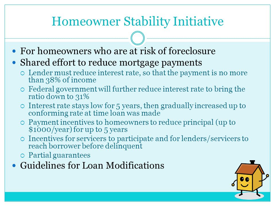 Homeowner Stability Initiative For homeowners who are at risk of foreclosure Shared effort to reduce mortgage payments  Lender must reduce interest rate, so that the payment is no more than 38% of income  Federal government will further reduce interest rate to bring the ratio down to 31%  Interest rate stays low for 5 years, then gradually increased up to conforming rate at time loan was made  Payment incentives to homeowners to reduce principal (up to $1000/year) for up to 5 years  Incentives for servicers to participate and for lenders/servicers to reach borrower before delinquent  Partial guarantees Guidelines for Loan Modifications