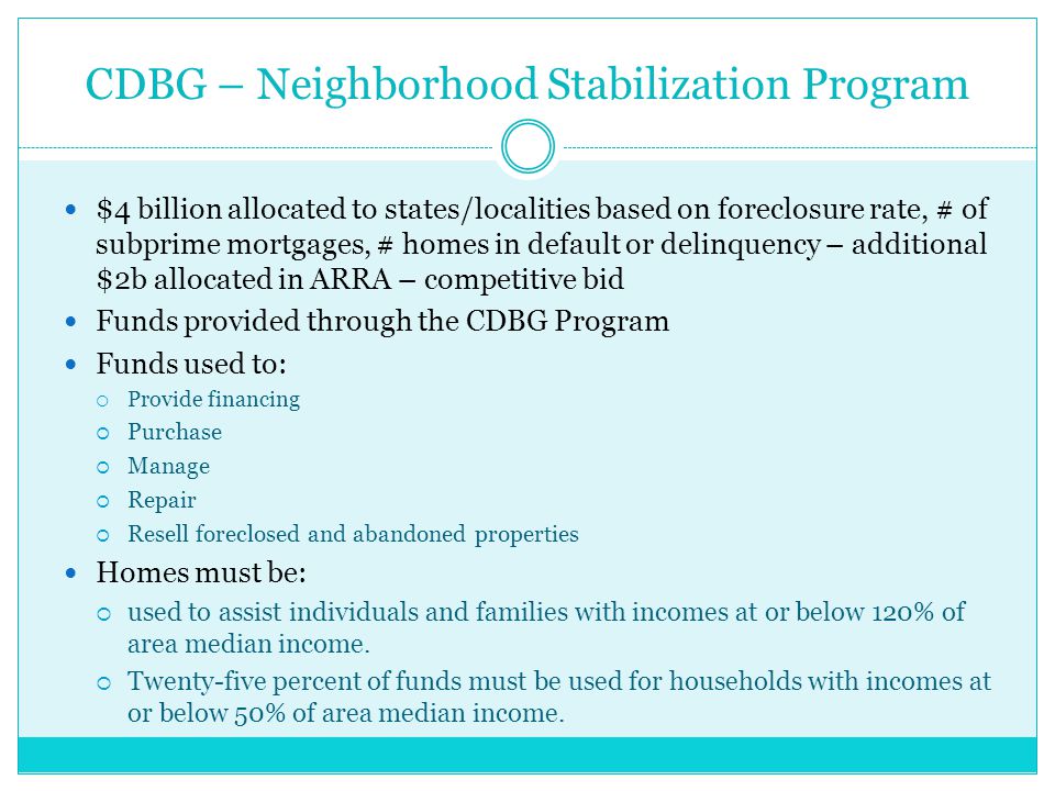 CDBG – Neighborhood Stabilization Program $4 billion allocated to states/localities based on foreclosure rate, # of subprime mortgages, # homes in default or delinquency – additional $2b allocated in ARRA – competitive bid Funds provided through the CDBG Program Funds used to:  Provide financing  Purchase  Manage  Repair  Resell foreclosed and abandoned properties Homes must be:  used to assist individuals and families with incomes at or below 120% of area median income.