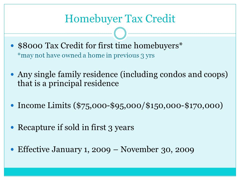 Homebuyer Tax Credit $8000 Tax Credit for first time homebuyers* *may not have owned a home in previous 3 yrs Any single family residence (including condos and coops) that is a principal residence Income Limits ($75,000-$95,000/$150,000-$170,000) Recapture if sold in first 3 years Effective January 1, 2009 – November 30, 2009