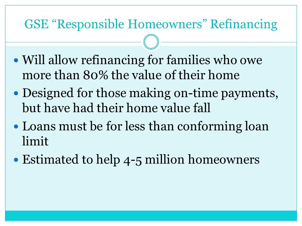 GSE Responsible Homeowners Refinancing Will allow refinancing for families who owe more than 80% the value of their home Designed for those making on-time payments, but have had their home value fall Loans must be for less than conforming loan limit Estimated to help 4-5 million homeowners