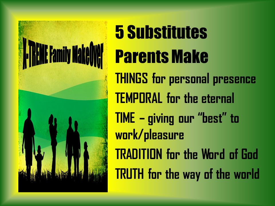 5 Substitutes Parents Make THINGS for personal presence TEMPORAL for the eternal TIME – giving our best to work/pleasure TRADITION for the Word of God TRUTH for the way of the world