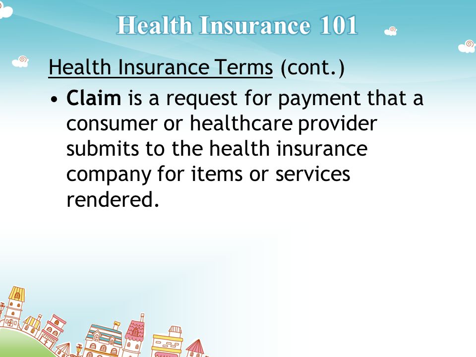 Health Insurance Terms (cont.) Claim is a request for payment that a consumer or healthcare provider submits to the health insurance company for items or services rendered.