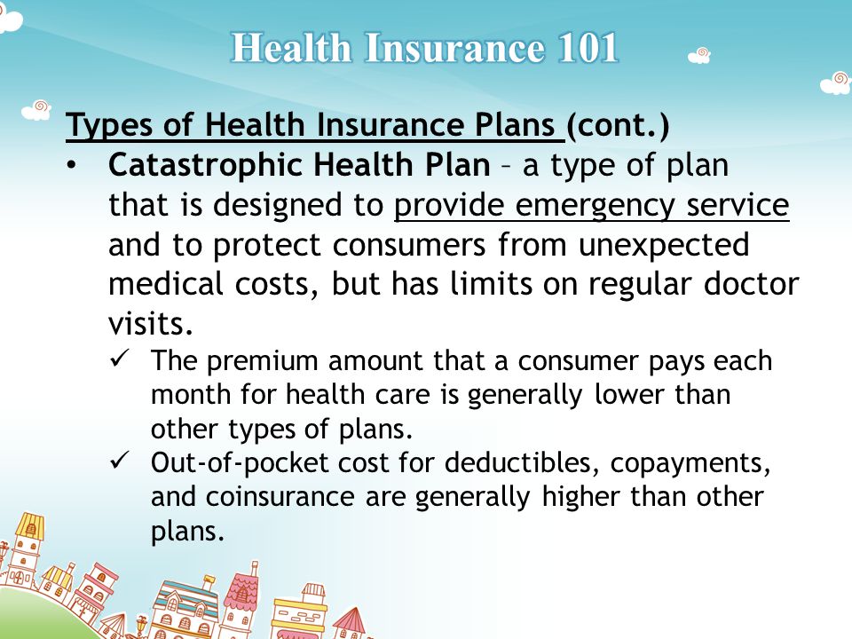 Types of Health Insurance Plans (cont.) Catastrophic Health Plan – a type of plan that is designed to provide emergency service and to protect consumers from unexpected medical costs, but has limits on regular doctor visits.
