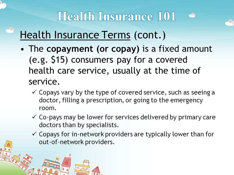 Health Insurance Terms (cont.) The copayment (or copay) is a fixed amount (e.g.