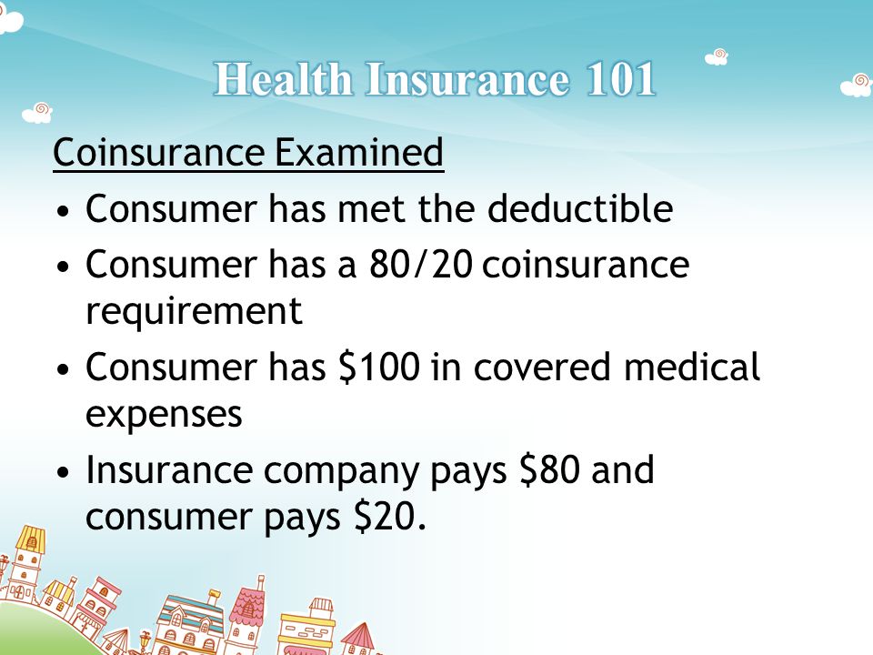 Coinsurance Examined Consumer has met the deductible Consumer has a 80/20 coinsurance requirement Consumer has $100 in covered medical expenses Insurance company pays $80 and consumer pays $20.