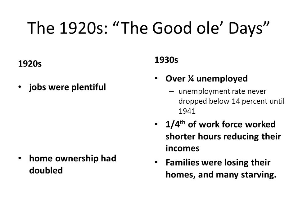 The 1920s: The Good ole’ Days 1920s jobs were plentiful home ownership had doubled 1930s Over ¼ unemployed – unemployment rate never dropped below 14 percent until /4 th of work force worked shorter hours reducing their incomes Families were losing their homes, and many starving.