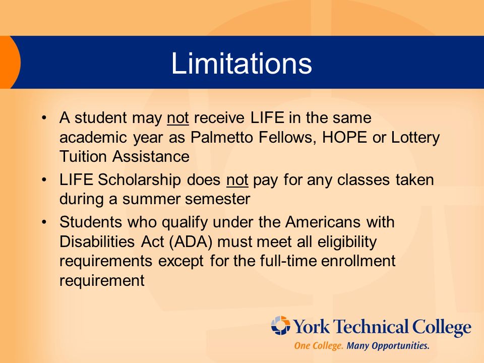 Limitations A student may not receive LIFE in the same academic year as Palmetto Fellows, HOPE or Lottery Tuition Assistance LIFE Scholarship does not pay for any classes taken during a summer semester Students who qualify under the Americans with Disabilities Act (ADA) must meet all eligibility requirements except for the full-time enrollment requirement