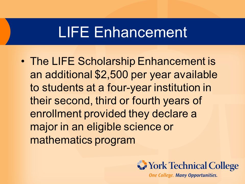LIFE Enhancement The LIFE Scholarship Enhancement is an additional $2,500 per year available to students at a four-year institution in their second, third or fourth years of enrollment provided they declare a major in an eligible science or mathematics program