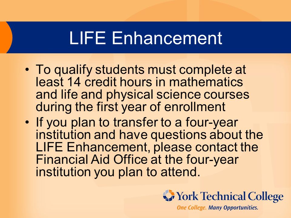 LIFE Enhancement To qualify students must complete at least 14 credit hours in mathematics and life and physical science courses during the first year of enrollment If you plan to transfer to a four-year institution and have questions about the LIFE Enhancement, please contact the Financial Aid Office at the four-year institution you plan to attend.