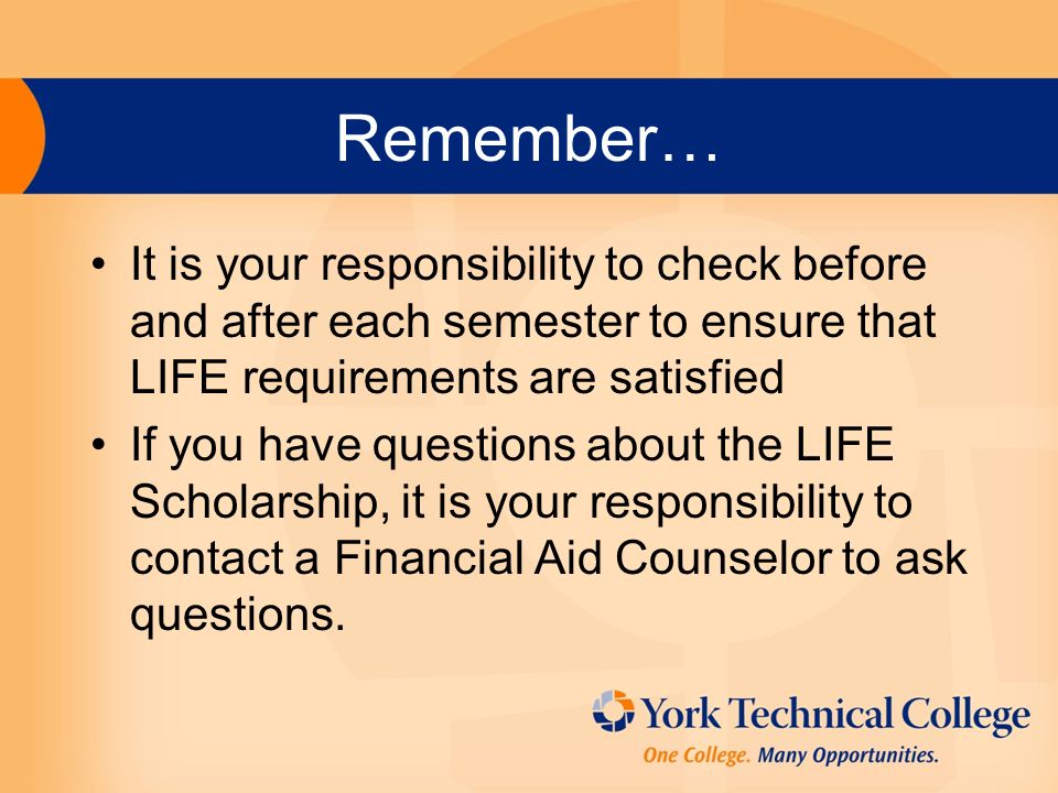 Remember… It is your responsibility to check before and after each semester to ensure that LIFE requirements are satisfied If you have questions about the LIFE Scholarship, it is your responsibility to contact a Financial Aid Counselor to ask questions.
