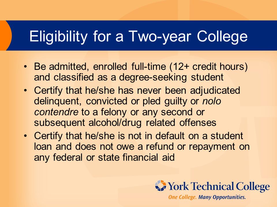 Eligibility for a Two-year College Be admitted, enrolled full-time (12+ credit hours) and classified as a degree-seeking student Certify that he/she has never been adjudicated delinquent, convicted or pled guilty or nolo contendre to a felony or any second or subsequent alcohol/drug related offenses Certify that he/she is not in default on a student loan and does not owe a refund or repayment on any federal or state financial aid