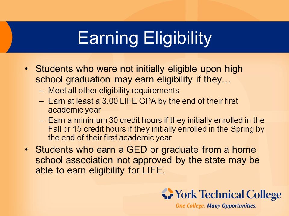 Earning Eligibility Students who were not initially eligible upon high school graduation may earn eligibility if they… –Meet all other eligibility requirements –Earn at least a 3.00 LIFE GPA by the end of their first academic year –Earn a minimum 30 credit hours if they initially enrolled in the Fall or 15 credit hours if they initially enrolled in the Spring by the end of their first academic year Students who earn a GED or graduate from a home school association not approved by the state may be able to earn eligibility for LIFE.