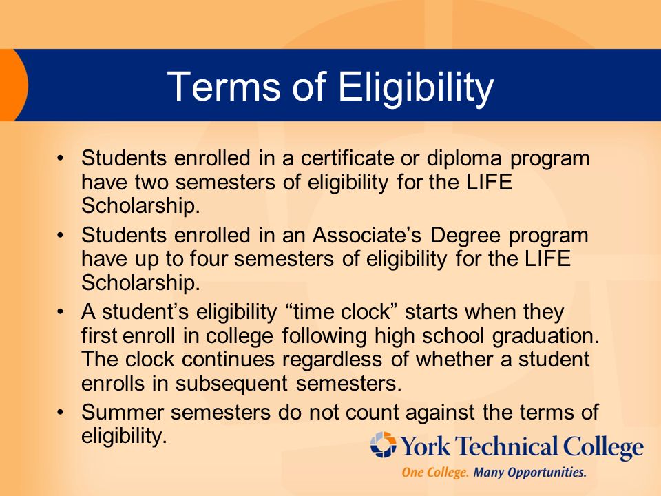 Terms of Eligibility Students enrolled in a certificate or diploma program have two semesters of eligibility for the LIFE Scholarship.