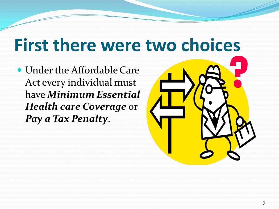 First there were two choices Under the Affordable Care Act every individual must have Minimum Essential Health care Coverage or Pay a Tax Penalty.