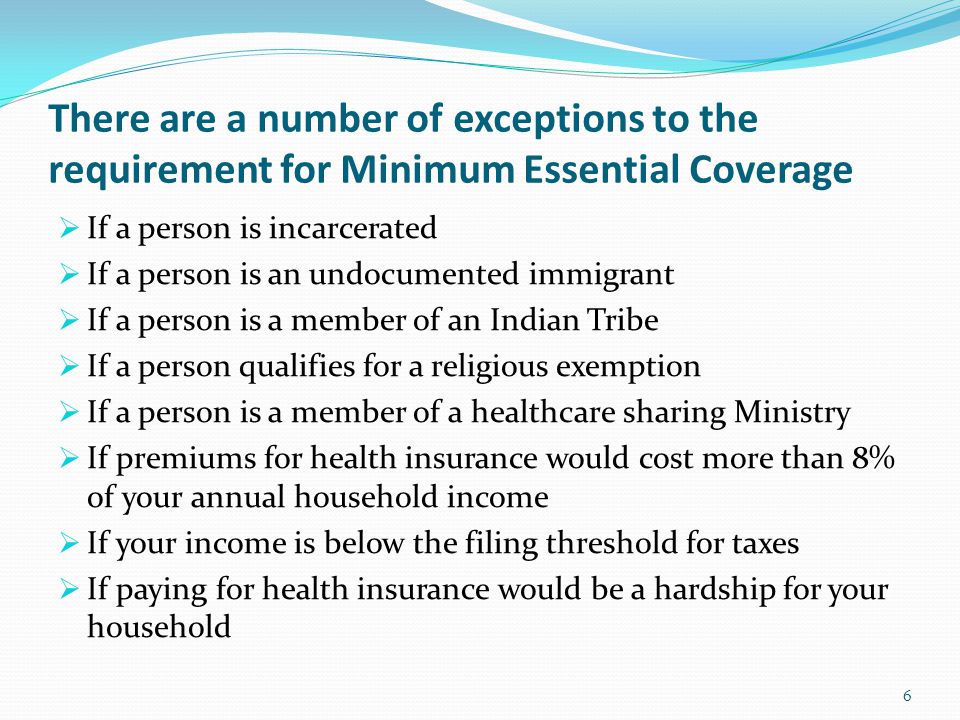 There are a number of exceptions to the requirement for Minimum Essential Coverage  If a person is incarcerated  If a person is an undocumented immigrant  If a person is a member of an Indian Tribe  If a person qualifies for a religious exemption  If a person is a member of a healthcare sharing Ministry  If premiums for health insurance would cost more than 8% of your annual household income  If your income is below the filing threshold for taxes  If paying for health insurance would be a hardship for your household 6