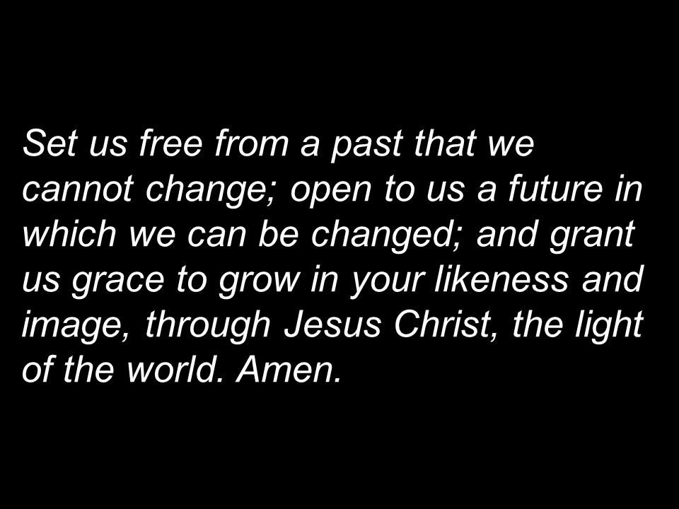 Set us free from a past that we cannot change; open to us a future in which we can be changed; and grant us grace to grow in your likeness and image, through Jesus Christ, the light of the world.