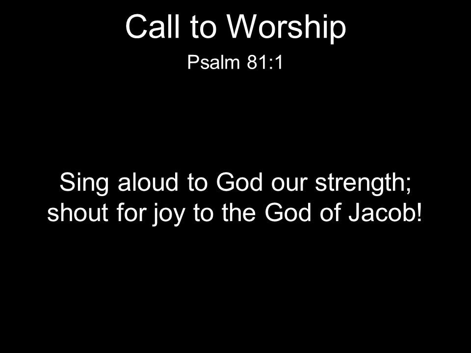 Sing aloud to God our strength; shout for joy to the God of Jacob! Psalm 81:1 Call to Worship