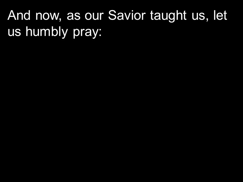 And now, as our Savior taught us, let us humbly pray:
