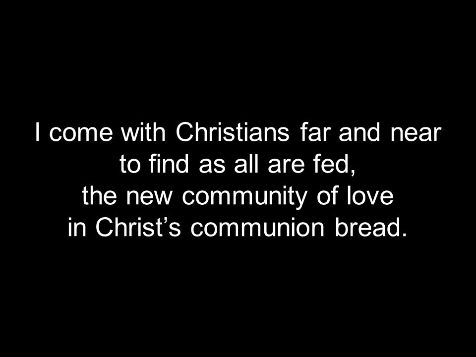 I come with Christians far and near to find as all are fed, the new community of love in Christ’s communion bread.