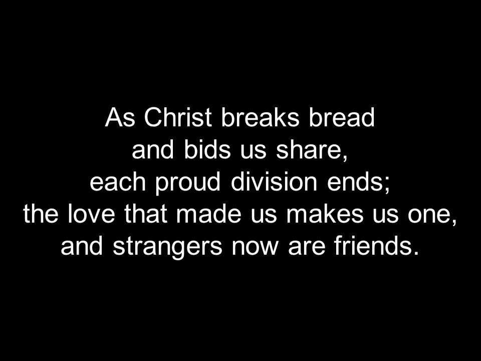 As Christ breaks bread and bids us share, each proud division ends; the love that made us makes us one, and strangers now are friends.