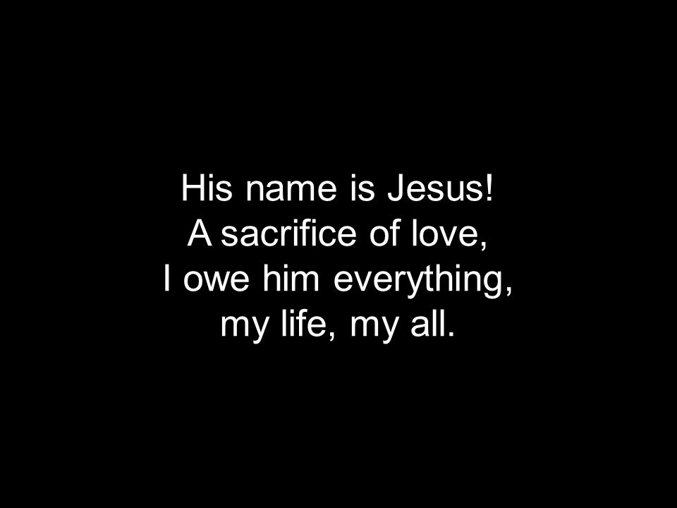 His name is Jesus! A sacrifice of love, I owe him everything, my life, my all.