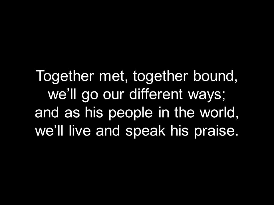 Together met, together bound, we’ll go our different ways; and as his people in the world, we’ll live and speak his praise.