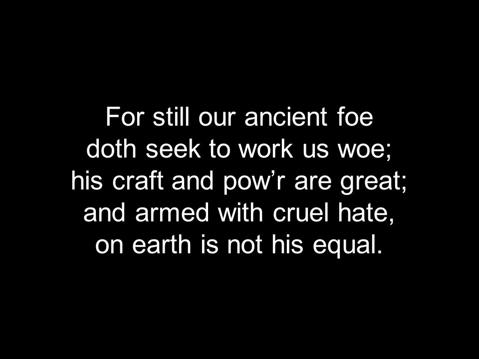 For still our ancient foe doth seek to work us woe; his craft and pow’r are great; and armed with cruel hate, on earth is not his equal.