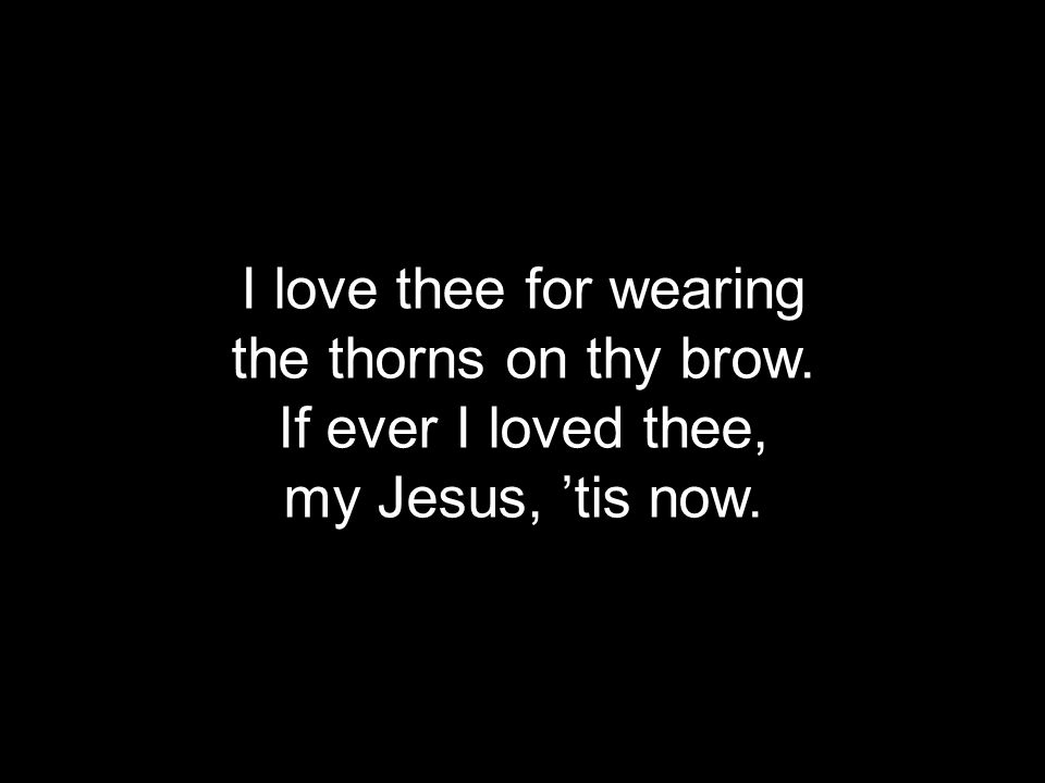 I love thee for wearing the thorns on thy brow. If ever I loved thee, my Jesus, ’tis now.