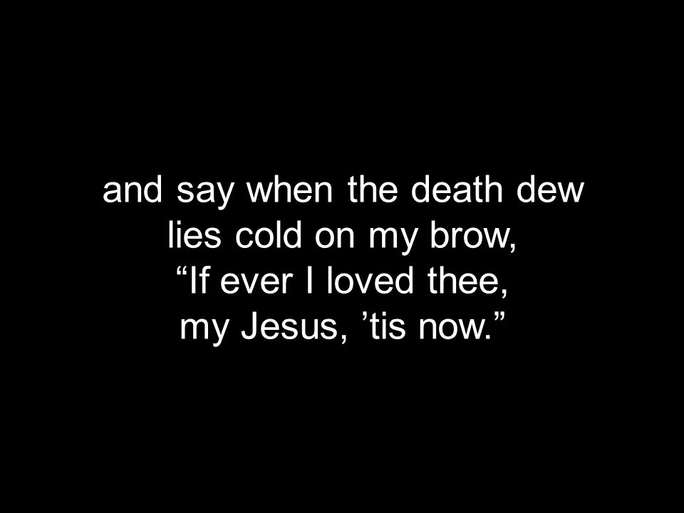 and say when the death dew lies cold on my brow, If ever I loved thee, my Jesus, ’tis now.