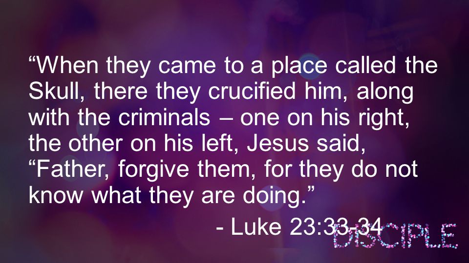 When they came to a place called the Skull, there they crucified him, along with the criminals – one on his right, the other on his left, Jesus said, Father, forgive them, for they do not know what they are doing. - Luke 23:33-34
