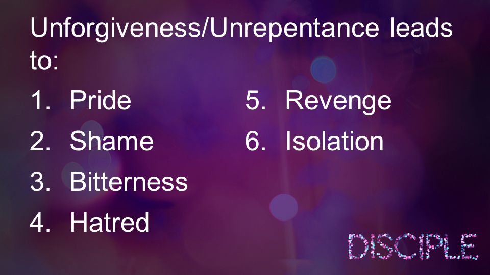 Unforgiveness/Unrepentance leads to: 1.Pride 2.Shame 3.Bitterness 4.Hatred 5.Revenge 6.Isolation