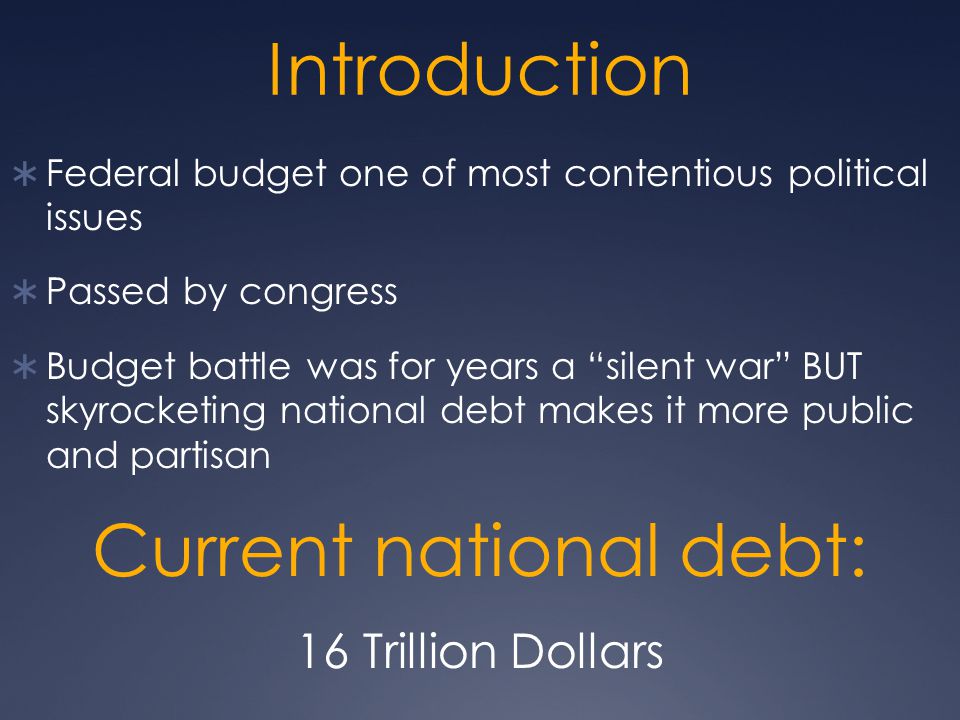 Introduction  Federal budget one of most contentious political issues  Passed by congress  Budget battle was for years a silent war BUT skyrocketing national debt makes it more public and partisan Current national debt: 16 Trillion Dollars