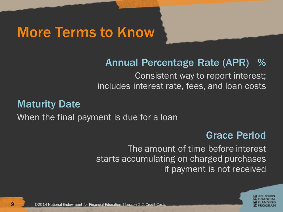 More Terms to Know Annual Percentage Rate (APR) % Consistent way to report interest; includes interest rate, fees, and loan costs Maturity Date When the final payment is due for a loan Grace Period The amount of time before interest starts accumulating on charged purchases if payment is not received ©2014 National Endowment for Financial Education | Lesson 2-2: Credit Costs 9