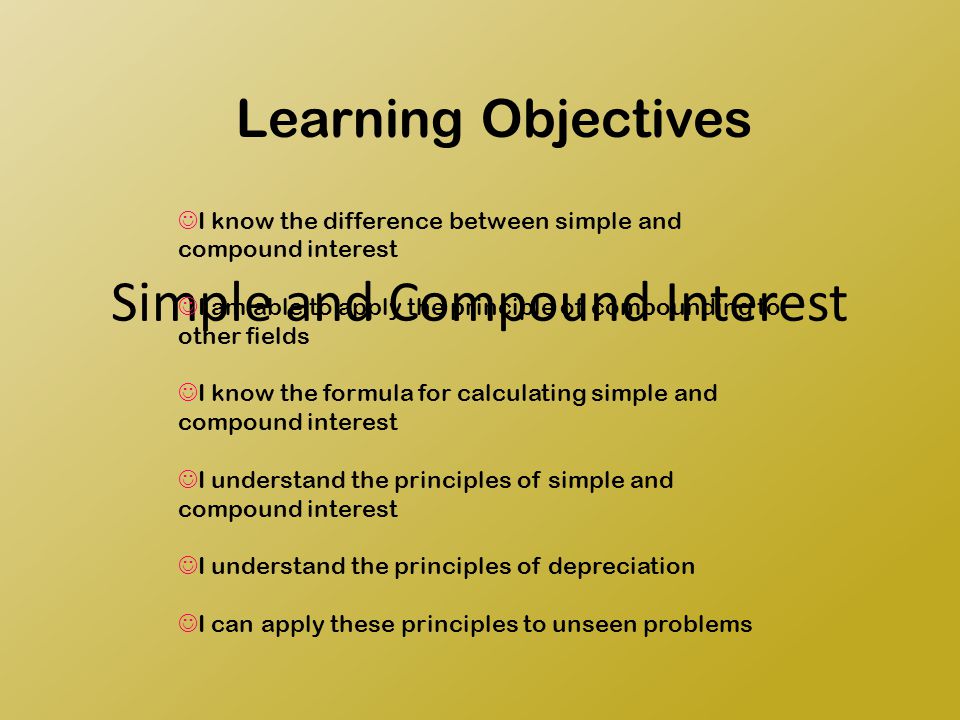 Simple and Compound Interest Learning Objectives I know the difference between simple and compound interest I am able to apply the principle of compounding to other fields I know the formula for calculating simple and compound interest I understand the principles of simple and compound interest I understand the principles of depreciation I can apply these principles to unseen problems