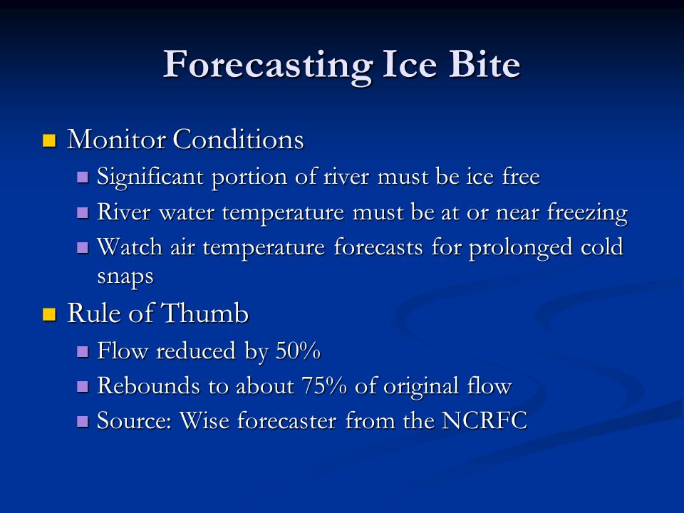 Forecasting Ice Bite Monitor Conditions Monitor Conditions Significant portion of river must be ice free Significant portion of river must be ice free River water temperature must be at or near freezing River water temperature must be at or near freezing Watch air temperature forecasts for prolonged cold snaps Watch air temperature forecasts for prolonged cold snaps Rule of Thumb Rule of Thumb Flow reduced by 50% Flow reduced by 50% Rebounds to about 75% of original flow Rebounds to about 75% of original flow Source: Wise forecaster from the NCRFC Source: Wise forecaster from the NCRFC