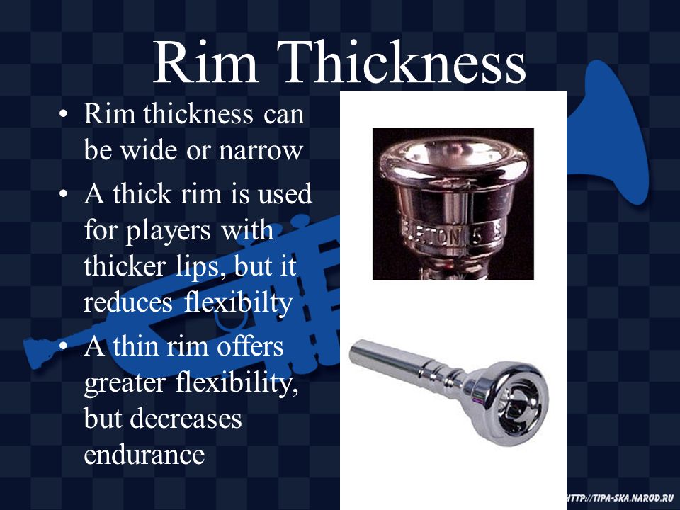 Rim Thickness Rim thickness can be wide or narrow A thick rim is used for players with thicker lips, but it reduces flexibilty A thin rim offers greater flexibility, but decreases endurance
