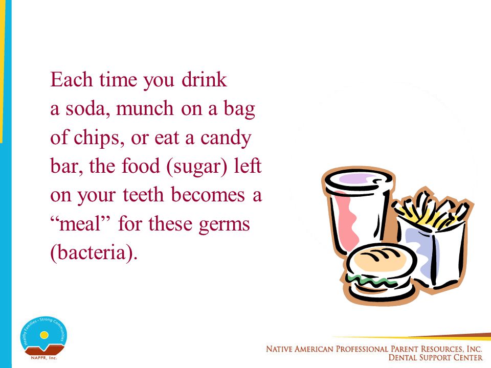Each time you drink a soda, munch on a bag of chips, or eat a candy bar, the food (sugar) left on your teeth becomes a meal for these germs (bacteria).