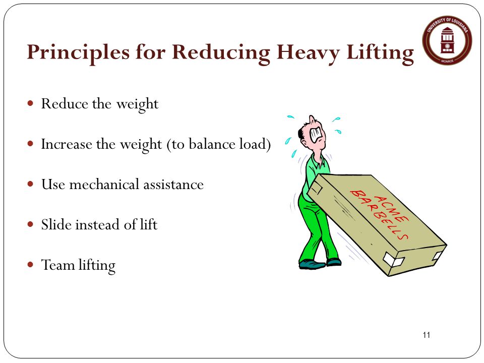 11 Principles for Reducing Heavy Lifting Reduce the weight Increase the weight (to balance load) Use mechanical assistance Slide instead of lift Team lifting