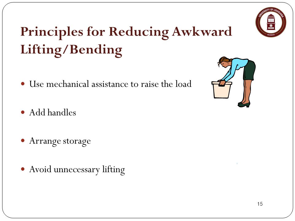 15 Principles for Reducing Awkward Lifting/Bending Use mechanical assistance to raise the load Add handles Arrange storage Avoid unnecessary lifting