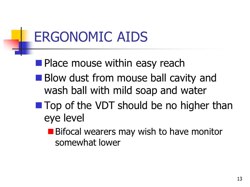 13 ERGONOMIC AIDS Place mouse within easy reach Blow dust from mouse ball cavity and wash ball with mild soap and water Top of the VDT should be no higher than eye level Bifocal wearers may wish to have monitor somewhat lower