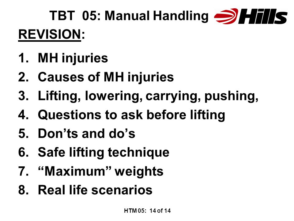 TBT 05: Manual Handling REVISION: 1.MH injuries 2.Causes of MH injuries 3.Lifting, lowering, carrying, pushing, 4.Questions to ask before lifting 5.Don’ts and do’s 6.Safe lifting technique 7. Maximum weights 8.Real life scenarios HTM 05: 14 of 14