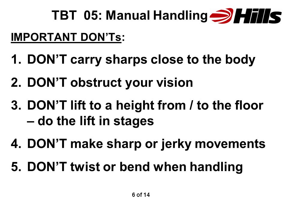 TBT 05: Manual Handling IMPORTANT DON’Ts: 1.DON’T carry sharps close to the body 2.DON’T obstruct your vision 3.DON’T lift to a height from / to the floor – do the lift in stages 4.DON’T make sharp or jerky movements 5.DON’T twist or bend when handling 6 of 14